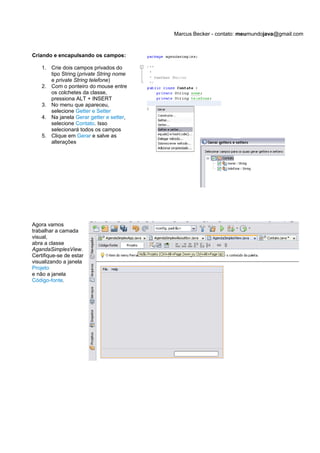 Marcus Becker - contato: meumundojava@gmail.com


Criando e encapulsando os campos:

    1. Crie dois campos privados do
       tipo String (private String nome
       e private String telefone)
    2. Com o ponteiro do mouse entre
       os colchetes da classe,
       pressiona ALT + INSERT
    3. No menu que apareceu,
       selecione Getter e Setter
    4. Na janela Gerar getter e setter,
       selecione Contato. Isso
       selecionará todos os campos
    5. Clique em Gerar e salve as
       alterações




Agora vamos
trabalhar a camada
visual,
abra a classe
AgandaSimplesView.
Certifique-se de estar
visualizando a janela
Projeto
e não a janela
Código-fonte.
 