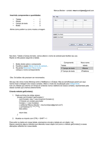 Marcus Becker - contato: meumundojava@gmail.com

Inserindo componentes e quantidades:

    •   Tabela                  -       1
    •   Rótulo                  -       2
    •   Campo de texto          -       2
    •   Botão                   -       3

Alinhe como preferir ou como mostra a imagem




Nos itens Tabela e Campo de texto, vamos alterar o nome da variável para facilitar seu uso.
Repita os três passos seguindo a tabela.

                                                                        Componente            Novo nome
    1. Botão direito sobre o componente
    2. Escolha a opção Alterar nome da variável...                  Tabela                      tabela
    3. Na janela Renomear / Novo nome                               1º Campo de texto          tfNome
       coloque o nome correspondente
                                                                    2º Campo de texto         tfTelefone


Obs. Os botões não precisam ser renomeados.

Até aqui não vimos muita diferença entre o NetBeans e o Eclipse. Mas as semelhanças param por aqui.
Vamos fazer a listagem dos nossos contatos. Altere o modo de visualização para Código-fonte.
Crie um método que retorne um ArrayList contendo nome e telefone de nossos contatos, representado pela
classe Contato que criamos anteriormente.

Criando método getContato():

   1.   Digite as linhas de código abaixo:
          private List<Contato> getContato() {
             List<Contato> lista = new ArrayList<Contato>();
             // Criando um contato para teste:
             Contato c = new Contato();
             c.setNome("Marcus Becker - meumundojava@gmail.com");
             c.setTelefone("11 ****-****");
             lista.add(c);

              return lista;
          }

   2. Atualize os imports com CTRL + SHIFT + I

Para exibir os dados em nossa tabela, precisamos vincular a tabela em um objeto List.
Depois usaremos alguns métodos que alterarão nosso objeto List (como o método getContato()) e essas
alterações refletirão em nossa tabela.
 