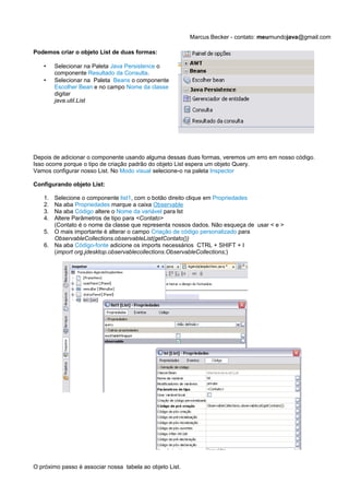 Marcus Becker - contato: meumundojava@gmail.com

Podemos criar o objeto List de duas formas:

   •    Selecionar na Paleta Java Persistence o
        componente Resultado da Consulta.
   •    Selecionar na Paleta Beans o componente
        Escolher Bean e no campo Nome da classe
        digitar
        java.util.List




Depois de adicionar o componente usando alguma dessas duas formas, veremos um erro em nosso código.
Isso ocorre porque o tipo de criação padrão do objeto List espera um objeto Query.
Vamos configurar nosso List. No Modo visual selecione-o na paleta Inspector

Configurando objeto List:

   1. Selecione o componente list1, com o botão direito clique em Propriedades
   2. Na aba Propriedades marque a caixa Observable
   3. Na aba Código altere o Nome da variável para lst
   4. Altere Parâmetros de tipo para <Contato>
      (Contato é o nome da classe que representa nossos dados. Não esqueça de usar < e >
   5. O mais importante é alterar o campo Criação de código personalizado para
      ObservableCollections.observableList(getContato())
   6. Na aba Código-fonte adicione os imports necessários CTRL + SHIFT + I
      (import org.jdesktop.observablecollections.ObservableCollections;)




O próximo passo é associar nossa tabela ao objeto List.
 