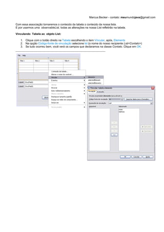 Marcus Becker - contato: meumundojava@gmail.com

Com essa associação tornaremos o conteúdo da tabela o conteúdo da nossa lista.
E por usarmos uma observableList, todas as alterações na nossa List refletirão na tabela.

Vínculando Tabela ao objeto List:

    1. Clique com o botão direito na Tabela escolhendo o item Víncular, após, Elements
    2. Na opção Código-fonte de vinculação selecione lst (o nome do nosso recipiente List<Contato>)
    3. Se tudo ocorreu bem, você verá os campos que declaramos na classe Contato. Clique em OK.
 