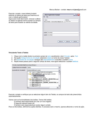 Marcus Becker - contato: meumundojava@gmail.com

Execute o projeto, nossa tabela já estará
exibindo os dados de teste que inserimos ao
criar o método getContato().
Agora será muito fácil inserir, remover e alterar
os dados na agenda.Vamos ajustar os campos
de texto para receber os valores da tabela.




Vinculando Texto à Tabela:

    1.   Clique com o botão direito no primeiro campo de texto escolhendo o item Víncular, após, Text
    2.   Na opção Código-fonte de vinculação selecione tabela (o nome da nossa Tabela)
    3.   Em Expressão de vinculação navegue até selectedElement e escolha o subitem nome
    4.   Repita esses passos para o segundo campo de texto, mas agora selecione o subitem telefone




Execute o projeto e verifique que ao selecionar algum item da Tabela, os campos de texto são preenchidos
automaticamente.

Vamos criar as funcionalidades dos botões. Temos três botões:
       O primeiro será responsável por criar um novo registro.
       O segundo salvará nossa List.
       O terceiro será responsável por excluir algum contato.
Para os três botões, definiremos ações distintas. O processo será o mesmo, apenas alterando o nome da ação.
 
