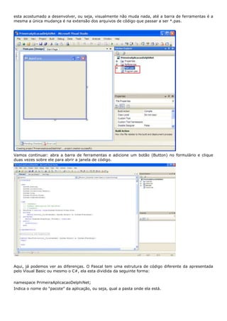 esta acostumado a desenvolver, ou seja, visualmente não muda nada, até a barra de ferramentas é a
mesma a única mudança é na extensão dos arquivos de código que passar a ser *.pas.




Vamos continuar: abra a barra de ferramentas e adicione um botão (Button) no formulário e clique
duas vezes sobre ele para abrir a janela de código.




Aqui, já podemos ver as diferenças. O Pascal tem uma estrutura de código diferente da apresentada
pelo Visual Basic ou mesmo o C#, ela esta dividida da seguinte forma:


namespace PrimeiraAplicacaoDelphiNet;
Indica o nome do “pacote” da aplicação, ou seja, qual a pasta onde ela está.
 