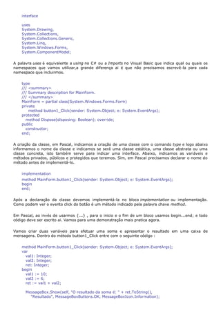 interface

    uses
    System.Drawing,
    System.Collections,
    System.Collections.Generic,
    System.Linq,
    System.Windows.Forms,
    System.ComponentModel;


A palavra uses é equivalente a using no C# ou a Imports no Visual Basic que indica qual ou quais os
namespaces que vamos utilizar,a grande diferença ai é que não precisamos escrevê-la para cada
namespace que incluirmos.


    type
    /// <summary>
    /// Summary description for MainForm.
    /// </summary>
    MainForm = partial class(System.Windows.Forms.Form)
    private
        method button1_Click(sender: System.Object; e: System.EventArgs);
    protected
      method Dispose(disposing: Boolean); override;
    public
      constructor;
    end;


A criação da classe, em Pascal, indicamos a criação de uma classe com o comando type e logo abaixo
informamos o nome da classe e indicamos se será uma classe estática, uma classe abstrata ou uma
classe concreta, isto também serve para indicar uma interface. Abaixo, indicamos as variáveis e
métodos privados, públicos e protegidos que teremos. Sim, em Pascal precisamos declarar o nome do
método antes de implementá-lo.


    implementation
    method MainForm.button1_Click(sender: System.Object; e: System.EventArgs);
    begin
    end;


Após a declaração da classe devemos implementá-la no bloco implementation ou implementação.
Como podem ver o evento click do botão é um método indicado pela palavra chave method.


Em Pascal, ao invés de usarmos {...} , para o inicio e o fim de um bloco usamos begin...end; e todo
código deve ser escrito ai. Vamos para uma demonstração mais pratica agora.


Vamos criar duas variáveis para efetuar uma soma e apresentar o resultado em uma caixa de
mensagens. Dentro do método button1_Click entre com o seguinte código :


    method MainForm.button1_Click(sender: System.Object; e: System.EventArgs);
    var
      val1: Integer;
      val2: Integer;
      ret: Integer;
    begin
      val1 := 10;
      val2 := 6;
      ret := val1 + val2;

      MessageBox.Show(self, "O resultado da soma é: " + ret.ToString(),
        "Resultado", MessageBoxButtons.OK, MessageBoxIcon.Information);
 