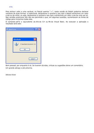 end;


Para atribuir valor a uma variável, no Pascal usamos “:=”, nesta versão do Delphi podemos declarar
variáveis de duas formas: a tradicional, declaramos a variável e seu tipo e depois atribuímos um valor
a ela ou da inline, ou seja, declaramos a variável e seu tipo e atribuímos um valor a ela de uma vez só.
Nas versões anteriores isto não era permitido o que, em algumas ocasiões, aumentavam as linhas de
código para iniciarmos todas elas.
O comando self é o equivalente do this do C# ou Me do Visual Basic. Ao executar a aplicação o
resultado será este:




Bom pessoal, por enquanto é só. Se tiverem dúvidas, criticas ou sugestões deixe um comentário.
Um grande abraço e até próxima.



Adriano Victor
 