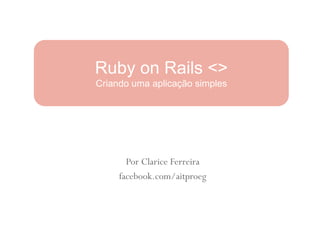 Ruby on Rails <>
Criando uma aplicação simples




       Por Clarice Ferreira
     facebook.com/aitproeg
 