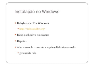 Instalação no Windows

  RubyInstaller For Windows

    http://rubyinstaller.org/

  Baixe o aplicativo e o execute

  Depois...

  Abra o console e execute a seguinte linha de comando:

    gem update rails
 
