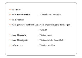   cd Sites

  rails new usuarios       //Criando uma aplicação

  cd usuarios

  rails generate scaffold Usuario nome:string idade:integer

                            //CRUD

  rake db:create           //Cria o banco

  rake db:migrate          //Cria as tabelas da entidade

  rails server             //Inicia o servidor
 