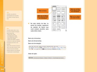 IntroduçãoàEducaçãoDigital
244
Barra de comandos;
Barra de ferramentas;
Barra de formatação:
Abas de ação:
Slide em branco
Slide com um título e
duas colunas de texto
com marcadores.
Slide com um título
e uma caixa de texto
com marcadores.
Slide com um título e
uma caixa de texto.
„„ No lado direito da tela, no
painel de tarefas, aparecem
as opções de layout que
você poderá escolher para
cada slide criado.
DICA:
Consulte o seu plano de
apresentação para não perder
suas idéias e começar tudo de
novo
DICA:
Os slides variam entre si, mas
em geral as opções de espaços
determinados são:
- Espaço para o título;
- Um espaço para o texto;
- Dois espaços para textos;
- Espaço para imagens;
- Espaço para tabelas e gráficos.
O primeiro é o slide sem definição
de espaços (em branco, sem
divisões).
Clique sobre cada tipo de layout e
veja no seu slide (na parte o meio
da tela) como são as divisões.
Escolha conforme o seu interesse
e organização da apresentação.
 