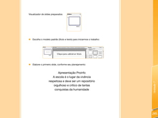 Unidade7
245
Visualizador de slides preparados:
„„ Escolha o modelo padrão (título e texto) para iniciarmos o trabalho:
„„ Elabore o primeiro slide, conforme seu planejamento:
Apresentação Proinfo
A escola é o lugar da vivência
respeitosa e deve ser um repositório
orgulhoso e crítico de tantas
conquistas da humanidade
 
