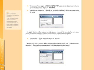 IntroduçãoàEducaçãoDigital
242
„„ Vamos escolher a opção APRESENTAÇÃO VAZIA , pois ainda não temos nenhuma
apresentação criada; clique em PRÓXIMO.
„„ O assistente nos solicita a seleção de um design de slide e pergunta qual a mídia
de saída.
A opção Tela é a mídia mais comum e já aparece marcada. Vamos trabalhar com essa,
porém, existem outras opções como transparência, papel e slide fotográfico.
„„ Após marcar a opção desejada clique em Próximo.
Na tela seguinte é possível definir efeitos de transição de slides, isto é, a forma como
se realiza a passagem de um slide para o outro e a velocidade dos efeitos.
DICA:
Entenda as outras opções:
•Transparência:será impressa em
transparência;
• Papel:será impressa em papel;
•Tela:será apresentada no
computador ou através de um
projeto multimídia (aparelho para
projetar imagens do computador).
• Slide fotográfico:será finalizado
como fotografia.
 