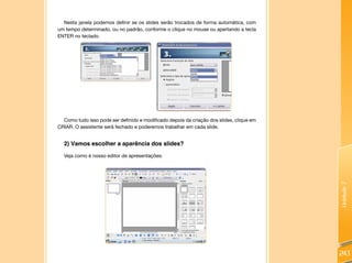 Unidade7
243
Nesta janela podemos definir se os slides serão trocados de forma automática, com
um tempo determinado, ou no padrão, conforme o clique no mouse ou apertando a tecla
ENTER no teclado.
Como tudo isso pode ser definido e modificado depois da criação dos slides, clique em
CRIAR. O assistente será fechado e poderemos trabalhar em cada slide.
2) Vamos escolher a aparência dos slides?
Veja como é nosso editor de apresentações:
 