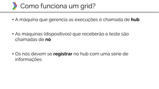 • A máquina que gerencia as execuções é chamada de hub
• As máquinas (dispositivos) que receberão o teste são
chamadas de nó
• Os nós devem se registrar no hub com uma série de
informações
Como funciona um grid?
 