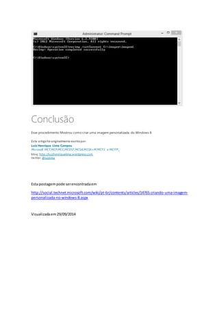 Conclusão 
Esse procedimento Mostrou como criar uma imagem personalizada do Windows 8 
Es te artigo foi originalmente escrito por: 
Luiz Henrique Lima Campos 
Microsoft MCT,MCP,MCC,MCDST,MCSA,MCSA+M,MCTS e MCITP 
blog: http://luizhenriquelima.wordpress.com 
twitter: @luizlima 
Esta postagem pode ser encontrada em 
http://social.technet.microsoft.com/wiki/pt-br/contents/articles/14765.criando-uma-imagem-personalizada- 
no-windows-8.aspx 
Visualizada em 29/09/2014 
