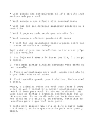 * Você recebe uma configuração de loja on-line inst
antâneo web para você

* Você recebe o seu próprio site personalizado

* Você não tem que carregar quaisquer produtos ou i
nventário

* Você é pago em cada venda que seu site faz

* Você começa a oferecer produtos de marca

* E você tem uma orientação passo-a-passo sobre com
o trazer em vendas e tráfego.

Aqui estão alguns dos benefícios de ter a sua própr
ia loja on-line:

1. Sua loja está aberta 24 horas por dia, 7 dias po
r semana.

2. Você pode ganhar dinheiro enquanto você dorme ou
 no trabalho.

3. Tudo é automatizado para você, assim você não te
m que lidar com os clientes.

4. Você trabalha quando quer trabalhar. Nenhum chef
e redor.

Agora, a primeira coisa que você quer fazer é pesq
uisar na web e encontrar a melhor oportunidade que
 está lá fora para você. Eu não estou dizendo que
você deve se juntar a primeira oportunidade que vo
cê encontrar. Eu estou dizendo que você deve escol
her cerca de 2-5 deles e, em seguida, estreitar as
 escolhas para o que você mais gosta.

O custo para iniciar uma loja on-line é muito baix
o e é menor, então o que custaria para sair para j
antar.
 