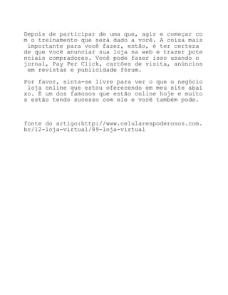 Depois de participar de uma que, agir e começar co
m o treinamento que será dado a você. A coisa mais
 importante para você fazer, então, é ter certeza
de que você anunciar sua loja na web e trazer pote
nciais compradores. Você pode fazer isso usando o
jornal, Pay Per Click, cartões de visita, anúncios
 em revistas e publicidade fórum.

Por favor, sinta-se livre para ver o que o negócio
 loja online que estou oferecendo em meu site abai
xo. É um dos famosos que estão online hoje e muito
s estão tendo sucesso com ele e você também pode.



fonte do artigo:http://www.celularespoderosos.com.
br/12-loja-virtual/89-loja-virtual
 