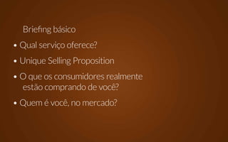 Briefing básico
• Qual serviço oferece?
• Unique Selling Proposition
• O que os consumidores realmente
  estão comprando de você?
• Quem é você, no mercado?
 