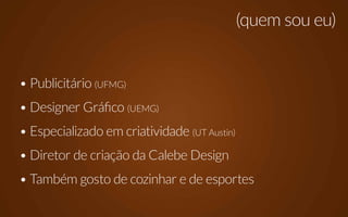 (quem sou eu)


• Publicitário (UFMG)
• Designer Gráfico (UEMG)
• Especializado em criatividade (UT Austin)
• Diretor de criação da Calebe Design
• Também gosto de cozinhar e de esportes
 