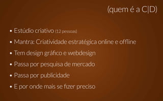 (quem é a C|D)

• Estúdio criativo (12 pessoas)
• Mantra: Criatividade estratégica online e offline
• Tem design gráfico e webdesign
• Passa por pesquisa de mercado
• Passa por publicidade
• E por onde mais se fizer preciso
 