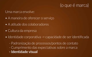 (o que é marca)
Uma marca envolve:
• A maneira de oferecer o serviço
• A atitude dos colaboradores
• Cultura da empresa
• Identidade corporativa -> capacidade de ser identificada
  - Padronização de processos/pontos de contato
  - Cumprimento das expectativas sobre a marca
  - Identidade visual
 