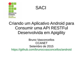 SACI
Criando um Aplicativo Android para
Consumir uma API RESTFul
Desenvolvida em Apigility
Bruno Vasconcellos
CCANET
Setembro de 2015
https://github.com/brunocvasconcellos/android
 