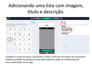 Adicionando uma lista com imagem,
título e descrição.
Configure o nome da lista e, caso queira, mude o ícone por uma figura de sua escolha.
Embora a plataforma já possua ícones para cada aba, pode ser interessante dar
uma customizada no seu app.
 