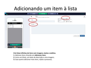 Adicionando um item à lista
Crie listas infinitas de itens com imagens, textos e atalhos.
1. Adicione itens clicando em Adicionar item;
2. Insira um título, um texto de descrição e uma imagem;
3. Caso queira adicionar mais itens, repita o processo;
 