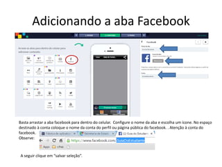 Adicionando a aba Facebook
Basta arrastar a aba facebook para dentro do celular. Configure o nome da aba e escolha um ícone. No espaço
destinado à conta coloque o nome da conta do perfil ou página pública do facebook. . Atenção à conta do
facebook.
Observe:
A seguir clique em “salvar seleção”.
 