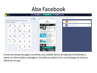Aba Facebook
O linha do tempo da página escolhida será exibido dentro do aplicativo facilitando o
acesso às informações e postagens .O professor poderá criar uma fanpage da turma e
adicionar ao app.
 