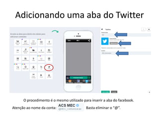 Adicionando uma aba do Twitter
O procedimento é o mesmo utilizado para inserir a aba do facebook.
Atenção ao nome da conta: Basta eliminar o “@”.
 