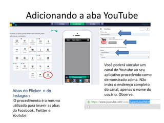 Adicionando a aba YouTube
Você poderá vincular um
canal do Youtube ao seu
aplicativo procedendo como
demonstrado acima. Não
insira o endereço completo
do canal, apenas o nome do
usuário. Observe:
Abas do Flicker e do
Instagran
O procedimento é o mesmo
utilizado para inserir as abas
do Facebook, Twitter e
Youtube
 