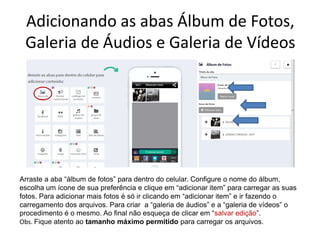Adicionando as abas Álbum de Fotos,
Galeria de Áudios e Galeria de Vídeos
.
Arraste a aba “álbum de fotos” para dentro do celular. Configure o nome do álbum,
escolha um ícone de sua preferência e clique em “adicionar item” para carregar as suas
fotos. Para adicionar mais fotos é só ir clicando em “adicionar item” e ir fazendo o
carregamento dos arquivos. Para criar a “galeria de áudios” e a “galeria de vídeos” o
procedimento é o mesmo. Ao final não esqueça de clicar em “salvar edição”.
Obs. Fique atento ao tamanho máximo permitido para carregar os arquivos.
 