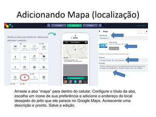 Adicionando Mapa (localização)
Arraste a aba “mapa” para dentro do celular. Configure o título da aba,
escolha um ícone de sua preferência e adicione o endereço do local
desejado do jeito que ele parece no Google Maps. Acrescente uma
descrição e pronto. Salve a edição.
 