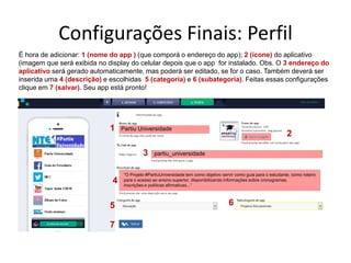 Configurações Finais: Perfil
É hora de adicionar: 1 (nome do app ) (que comporá o endereço do app); 2 (ícone) do aplicativo
(imagem que será exibida no display do celular depois que o app for instalado. Obs. O 3 endereço do
aplicativo será gerado automaticamente, mas poderá ser editado, se for o caso. Também deverá ser
inserida uma 4 (descrição) e escolhidas 5 (categoria) e 6 (subategoria). Feitas essas configurações
clique em 7 (salvar). Seu app está pronto!
Partiu Universidade
partiu_universidade
"O Projeto #PartiuUniversidade tem como objetivo servir como guia para o estudante, como roteiro
para o acesso ao ensino superior, disponibilizando informações sobre cronogramas,
inscrições e políticas afirmativas...”
1
2
3
4
5 6
7
 