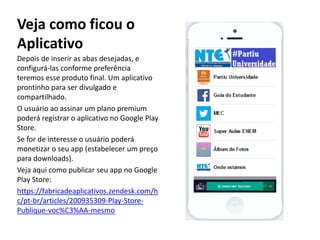 Veja como ficou o
Aplicativo
Depois de inserir as abas desejadas, e
configurá-las conforme preferência
teremos esse produto final. Um aplicativo
prontinho para ser divulgado e
compartilhado.
O usuário ao assinar um plano premium
poderá registrar o aplicativo no Google Play
Store.
Se for de interesse o usuário poderá
monetizar o seu app (estabelecer um preço
para downloads).
Veja aqui como publicar seu app no Google
Play Store:
https://fabricadeaplicativos.zendesk.com/h
c/pt-br/articles/200935309-Play-Store-
Publique-voc%C3%AA-mesmo
 