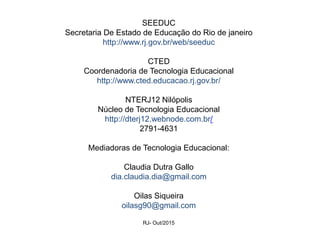 SEEDUC
Secretaria De Estado de Educação do Rio de janeiro
http://www.rj.gov.br/web/seeduc
CTED
Coordenadoria de Tecnologia Educacional
http://www.cted.educacao.rj.gov.br/
NTERJ12 Nilópolis
Núcleo de Tecnologia Educacional
http://dterj12.webnode.com.br/
2791-4631
Mediadoras de Tecnologia Educacional:
Claudia Dutra Gallo
dia.claudia.dia@gmail.com
Oilas Siqueira
oilasg90@gmail.com
RJ- Out/2015
 