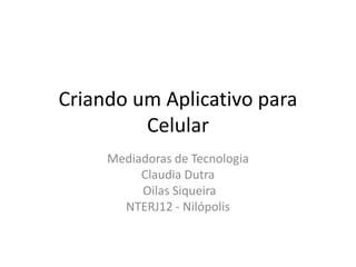 Criando um Aplicativo para
Celular
Mediadoras de Tecnologia
Claudia Dutra
Oilas Siqueira
NTERJ12 - Nilópolis
 