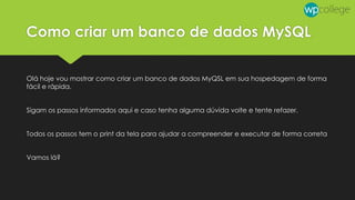 Como criar um banco de dados MySQL
Olá hoje vou mostrar como criar um banco de dados MyQSL em sua hospedagem de forma
fácil e rápida.
Sigam os passos informados aqui e caso tenha alguma dúvida volte e tente refazer.
Todos os passos tem o print da tela para ajudar a compreender e executar de forma correta
Vamos lá?
 