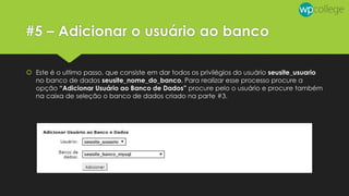 #5 – Adicionar o usuário ao banco
 Este é o ultimo passo, que consiste em dar todos os privilégios do usuário seusite_usuario
no banco de dados seusite_nome_do_banco. Para realizar esse processo procure a
opção “Adicionar Usuário ao Banco de Dados” procure pelo o usuário e procure também
na caixa de seleção o banco de dados criado na parte #3.
 