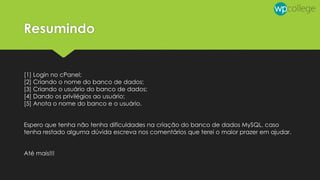 Resumindo
[1] Login no cPanel;
[2] Criando o nome do banco de dados;
[3] Criando o usuário do banco de dados;
[4] Dando os privilégios ao usuário;
[5] Anota o nome do banco e o usuário.
Espero que tenha não tenha dificuldades na criação do banco de dados MySQL, caso
tenha restado alguma dúvida escreva nos comentários que terei o maior prazer em ajudar.
Até mais!!!
 