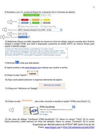6

    5) Escolher a cor (1), a hora do Brasil (2), o tamanho (2) e o formato da data(4).



         1


    2

         3
4

     6) Selecione (clique no botão esquerdo do mouse no início do código, segure e arraste até o final do
    código) o código HTML que está à disposição, pressione as teclas Ctrl+C ao mesmo tempo para
    copiar o referido código.




    7) Minimize      a tela que está aberta.

    8) Agora acesse o site www.blogger.com coloque seu usuário e senha.


    9) Clique na aba "layout"             .

    10) Aqui você poderá adicionar e organizar elementos da página.



    11) Clique em “Adicionar um Gadget”.                                  .




    12) Clique na aba                , role a tela, encontre e escolha a opção "HTML/Java Script" (1).



             1



    13) Na caixa de diálogo “Configurar HTML/JavaScript” (1), clique no campo “Título” (2) (o cursor
    ficará piscando), então escreva um título (se desejar), clique no campo “Conteúdo” (3) (o cursor
                                  Organizado por Multiplicadores do NTE/6ª CRE Santa Cruz do Sul
                                        Fonte: www.blogger.com e http://pt.wikipedia.org/wiki/Html
 
