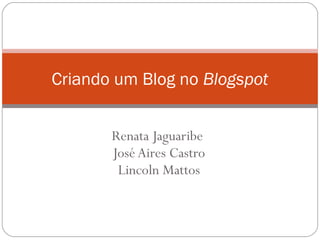 Renata Jaguaribe
José Aires Castro
Lincoln Mattos
Criando um Blog no Blogspot
 