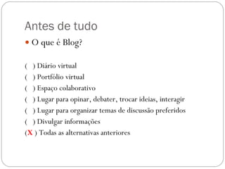 Antes de tudo O que é Blog? (  ) Diário virtual (  ) Portfólio virtual (  ) Espaço colaborativo  (  ) Lugar para opinar, debater, trocar ideias, interagir (  ) Lugar para organizar temas de discussão preferidos (  ) Divulgar informações ( X   ) Todas as alternativas anteriores 