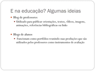 E na educação? Algumas ideias Blog de professores Utilizado para publicar orientações, textos, vídeos, imagens, animações, referências bibliográficas ou links Blogs de alunos Funcionam como portfólios reunindo suas produções que são utilizados pelos professores como instrumentos de avaliação  
