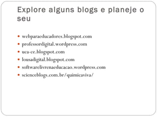 Explore alguns blogs e planeje o seu webparaeducadores.blogspot.com professordigital.wordpress.com uca-ce.blogspot.com lousadigital.blogspot.com softwarelivrenaeducacao.wordpress.com scienceblogs.com.br/quimicaviva/ 
