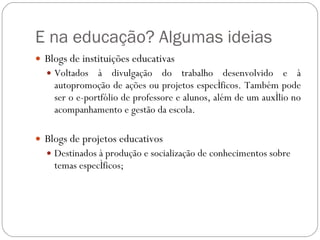 E na educação? Algumas ideias Blogs de instituições educativas Voltados à divulgação do trabalho desenvolvido e à autopromoção de ações ou projetos específicos. Também pode ser o e-portfólio de professore e alunos, além de um auxílio no acompanhamento e gestão da escola.  Blogs de projetos educativos Destinados à produção e socialização de conhecimentos sobre temas específicos;  