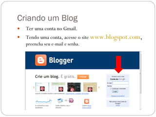Criando um Blog Ter uma conta no Gmail. Tendo uma conta, acesse o site  www.blogspot.com ,  preencha seu e-mail e senha. 