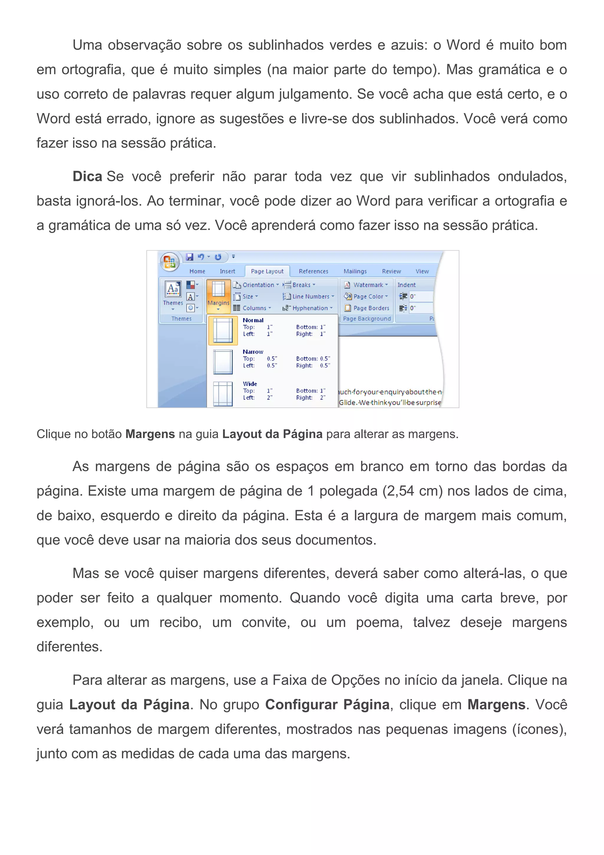 Uma observação sobre os sublinhados verdes e azuis: o Word é muito bom
em ortografia, que é muito simples (na maior parte do tempo). Mas gramática e o
uso correto de palavras requer algum julgamento. Se você acha que está certo, e o
Word está errado, ignore as sugestões e livre-se dos sublinhados. Você verá como
fazer isso na sessão prática.

      Dica Se você preferir não parar toda vez que vir sublinhados ondulados,
basta ignorá-los. Ao terminar, você pode dizer ao Word para verificar a ortografia e
a gramática de uma só vez. Você aprenderá como fazer isso na sessão prática.




Clique no botão Margens na guia Layout da Página para alterar as margens.

      As margens de página são os espaços em branco em torno das bordas da
página. Existe uma margem de página de 1 polegada (2,54 cm) nos lados de cima,
de baixo, esquerdo e direito da página. Esta é a largura de margem mais comum,
que você deve usar na maioria dos seus documentos.

      Mas se você quiser margens diferentes, deverá saber como alterá-las, o que
poder ser feito a qualquer momento. Quando você digita uma carta breve, por
exemplo, ou um recibo, um convite, ou um poema, talvez deseje margens
diferentes.

      Para alterar as margens, use a Faixa de Opções no início da janela. Clique na
guia Layout da Página. No grupo Configurar Página, clique em Margens. Você
verá tamanhos de margem diferentes, mostrados nas pequenas imagens (ícones),
junto com as medidas de cada uma das margens.
 