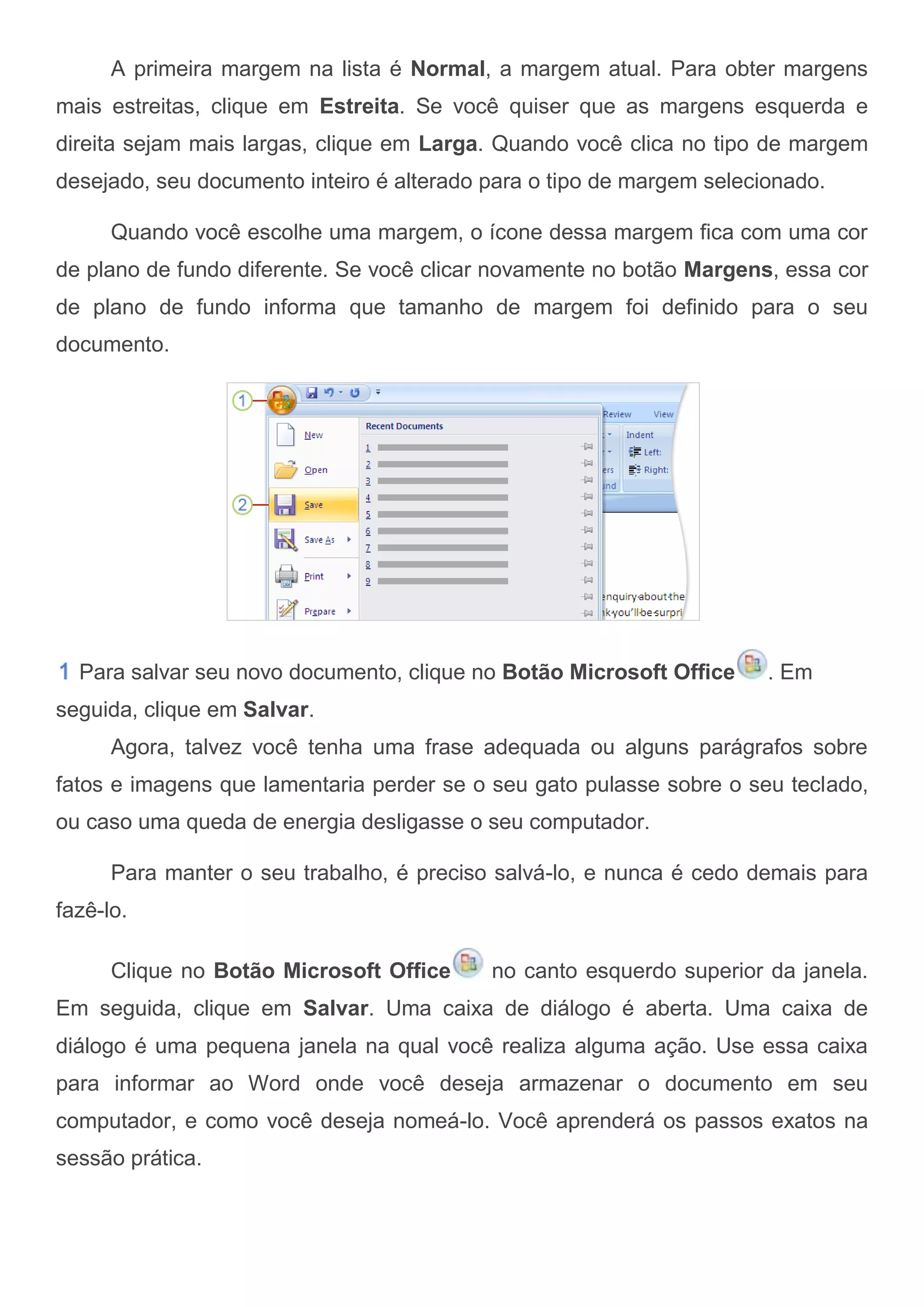A primeira margem na lista é Normal, a margem atual. Para obter margens
mais estreitas, clique em Estreita. Se você quiser que as margens esquerda e
direita sejam mais largas, clique em Larga. Quando você clica no tipo de margem
desejado, seu documento inteiro é alterado para o tipo de margem selecionado.

      Quando você escolhe uma margem, o ícone dessa margem fica com uma cor
de plano de fundo diferente. Se você clicar novamente no botão Margens, essa cor
de plano de fundo informa que tamanho de margem foi definido para o seu
documento.




  Para salvar seu novo documento, clique no Botão Microsoft Office     . Em
seguida, clique em Salvar.
      Agora, talvez você tenha uma frase adequada ou alguns parágrafos sobre
fatos e imagens que lamentaria perder se o seu gato pulasse sobre o seu teclado,
ou caso uma queda de energia desligasse o seu computador.

      Para manter o seu trabalho, é preciso salvá-lo, e nunca é cedo demais para
fazê-lo.

      Clique no Botão Microsoft Office     no canto esquerdo superior da janela.
Em seguida, clique em Salvar. Uma caixa de diálogo é aberta. Uma caixa de
diálogo é uma pequena janela na qual você realiza alguma ação. Use essa caixa
para informar ao Word onde você deseja armazenar o documento em seu
computador, e como você deseja nomeá-lo. Você aprenderá os passos exatos na
sessão prática.
 