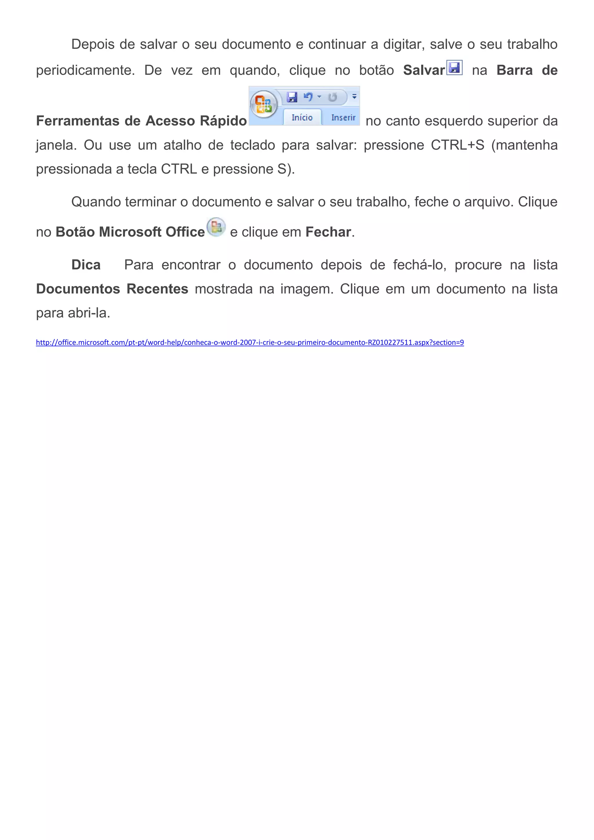Depois de salvar o seu documento e continuar a digitar, salve o seu trabalho
periodicamente. De vez em quando, clique no botão Salvar                                                                     na Barra de


Ferramentas de Acesso Rápido                                                                 no canto esquerdo superior da
janela. Ou use um atalho de teclado para salvar: pressione CTRL+S (mantenha
pressionada a tecla CTRL e pressione S).

          Quando terminar o documento e salvar o seu trabalho, feche o arquivo. Clique

no Botão Microsoft Office                              e clique em Fechar.

          Dica           Para encontrar o documento depois de fechá-lo, procure na lista
Documentos Recentes mostrada na imagem. Clique em um documento na lista
para abri-la.
http://office.microsoft.com/pt-pt/word-help/conheca-o-word-2007-i-crie-o-seu-primeiro-documento-RZ010227511.aspx?section=9
 