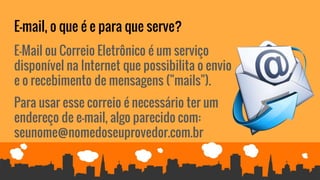 E-mail, o que é e para que serve?
E-Mail ou Correio Eletrônico é um serviço
disponível na Internet que possibilita o envio
e o recebimento de mensagens ("mails").
Para usar esse correio é necessário ter um
endereço de e-mail, algo parecido com:
seunome@nomedoseuprovedor.com.br
 